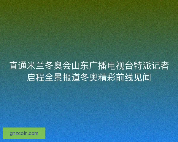 直通米兰冬奥会山东广播电视台特派记者启程全景报道冬奥精彩前线见闻
