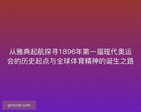 从雅典起航探寻1896年第一届现代奥运会的历史起点与全球体育精神的诞生之路