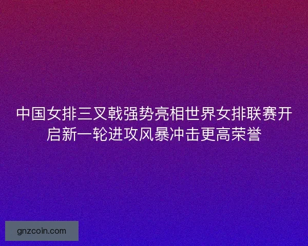 中国女排三叉戟强势亮相世界女排联赛开启新一轮进攻风暴冲击更高荣誉