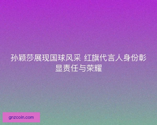 孙颖莎展现国球风采 红旗代言人身份彰显责任与荣耀