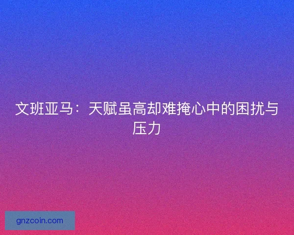文班亚马：天赋虽高却难掩心中的困扰与压力