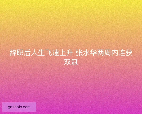 辞职后人生飞速上升 张水华两周内连获双冠