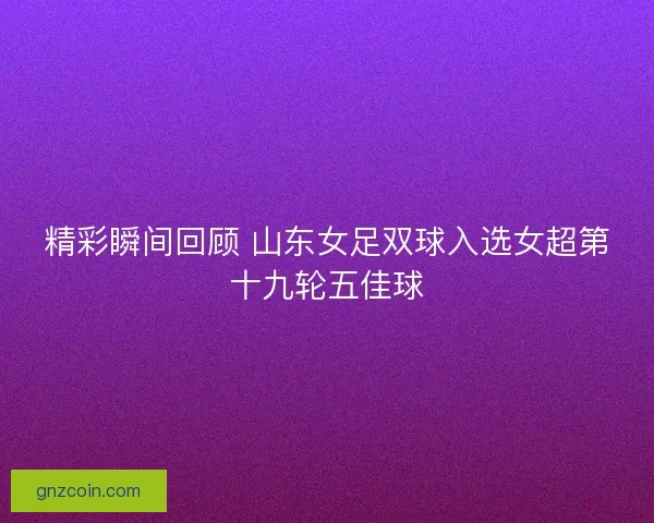 精彩瞬间回顾 山东女足双球入选女超第十九轮五佳球