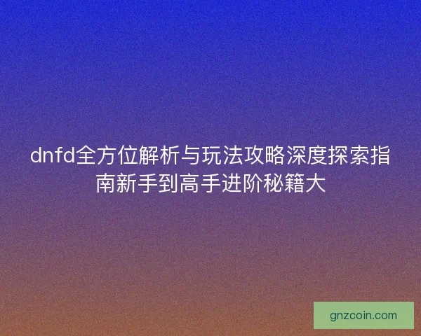 dnfd全方位解析与玩法攻略深度探索指南新手到高手进阶秘籍大