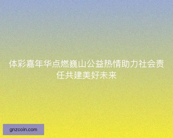 体彩嘉年华点燃巍山公益热情助力社会责任共建美好未来