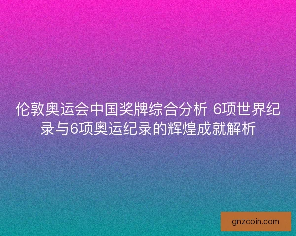 伦敦奥运会中国奖牌综合分析 6项世界纪录与6项奥运纪录的辉煌成就解析